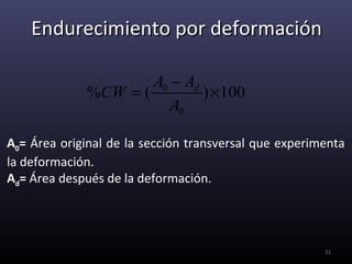 Endurecimiento por deformación

                     A0 − Ad
             %CW = (         ) ×100
                        A0

A0= Área original de la sección transversal que experimenta
la deformación.
Ad= Área después de la deformación.




                                                       21
 