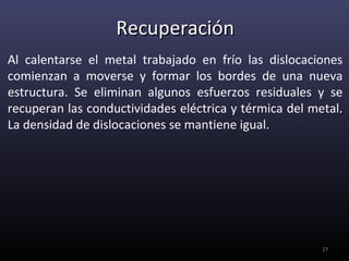 Recuperación
Al calentarse el metal trabajado en frío las dislocaciones
comienzan a moverse y formar los bordes de una nueva
estructura. Se eliminan algunos esfuerzos residuales y se
recuperan las conductividades eléctrica y térmica del metal.
La densidad de dislocaciones se mantiene igual.




                                                        27
 