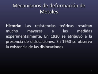 Mecanismos de deformación de
            Metales

Historia: Las resistencias teóricas resultan
mucho        mayores        a     las medidas
experimentalmente. En 1930 se atribuyó a la
presencia de dislocaciones. En 1950 se observó
la existencia de las dislocaciones




                                             3
 
