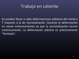 Trabajo en caliente

Se pueden llevar a cabo deformaciones plásticas del metal a
T mayores a la de recristalización. Durante la deformación
no existe endurecimiento ya que la recristalización ocurre
continuamente. La deformación plástica es prácticamente
“ilimitada”.




                                                       30
 