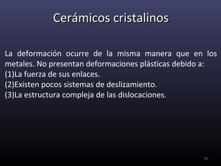 Cerámicos cristalinos

La deformación ocurre de la misma manera que en los
metales. No presentan deformaciones plásticas debido a:
(1)La fuerza de sus enlaces.
(2)Existen pocos sistemas de deslizamiento.
(3)La estructura compleja de las dislocaciones.




                                                   35
 
