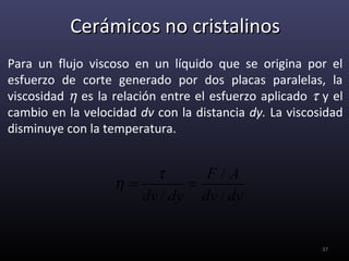 Cerámicos no cristalinos
Para un flujo viscoso en un líquido que se origina por el
esfuerzo de corte generado por dos placas paralelas, la
viscosidad η es la relación entre el esfuerzo aplicado τ y el
cambio en la velocidad dv con la distancia dy. La viscosidad
disminuye con la temperatura.


                        τ      F/A
                   η=        =
                      dv / dy dv / dy


                                                         37
 