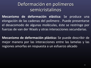 Deformación en polímeros
               semicristalinos
Mecanismo de deformación elástica: Se produce una
elongación de las cadenas del polímero . Puede presentarse
el desacomodo de algunas moléculas, éste se restringe por
fuerzas de van der Waals y otras interacciones secundarias.

Mecanismo de deformación plástica: Se puede describir de
mejor manera por las interacciones entre las lamelas y las
regiones amorfas en respuesta a un esfuerzo alicado




                                                       40
 