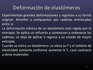 Deformación de elastómeros
Experimentan grandes deformaciones y regresan a su forma
original. Amorfos y compuestos por cadenas entrincadas
entre si.
La deformación elástica de un elastómero está regida por la
entropía. Se aplica un esfuerzo y comienzan a ordenarse las
cadenas, se deja de aplicar y regresa a su estado de mayor
entropía.
Cuando se estira un elastómero: se eleva su T y el módulo de
elasticidad aumenta conforme aumenta la T, caso contrario
a otros materiales


                                                        43
 