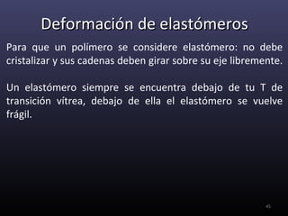 Deformación de elastómeros
Para que un polímero se considere elastómero: no debe
cristalizar y sus cadenas deben girar sobre su eje libremente.

Un elastómero siempre se encuentra debajo de tu T de
transición vítrea, debajo de ella el elastómero se vuelve
frágil.




                                                          45
 