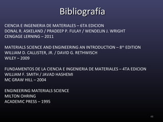 Bibliografía
CIENCIA E INGENIERIA DE MATERIALES – 6TA EDICION
DONAL R. ASKELAND / PRADEEP P. FULAY / WENDELIN J. WRIGHT
CENGAGE LERNING – 2011

MATERIALS SCIENCE AND ENGINEERING AN INTRODUCTION – 8 th EDITION
WILLIAM D. CALLISTER, JR. / DAVID G. RETHWISCH
WILEY – 2009

FUNDAMENTOS DE LA CIENCIA E INGENIERIA DE MATERIALES – 4TA EDICION
WILLIAM F. SMITH / JAVAD HASHEMI
MC GRAW HILL – 2004

ENGINEERING MATERIALS SCIENCE
MILTON OHRING
ACADEMIC PRESS – 1995


                                                                     48
 