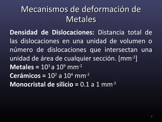 Mecanismos de deformación de
            Metales
Densidad de Dislocaciones: Distancia total de
las dislocaciones en una unidad de volumen o
número de dislocaciones que intersectan una
unidad de área de cualquier sección. [mm-2]
Metales = 103 a 109 mm-2
Cerámicos = 102 a 104 mm-2
Monocristal de silicio = 0.1 a 1 mm-2



                                            9
 