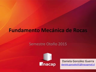 Fundamento Mecánica de Rocas
Semestre Otoño 2015
Daniela González Guerra
daniela.gonzalez91@inacapmail.cl
 