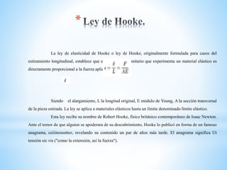 *
La ley de elasticidad de Hooke o ley de Hooke, originalmente formulada para casos del
estiramiento longitudinal, establece que el alargamiento unitario que experimenta un material elástico es
directamente proporcional a la fuerza aplicada F:
Siendo el alargamiento, L la longitud original, E módulo de Young, A la sección transversal
de la pieza estirada. La ley se aplica a materiales elásticos hasta un límite denominado límite elástico.
Esta ley recibe su nombre de Robert Hooke, físico británico contemporáneo de Isaac Newton.
Ante el temor de que alguien se apoderara de su descubrimiento, Hooke lo publicó en forma de un famoso
anagrama, ceiiinosssttuv, revelando su contenido un par de años más tarde. El anagrama significa Ut
tensión sic vis ("como la extensión, así la fuerza").
 