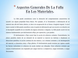 *
La falla puede considerarse como la alteración del comportamiento característico de
acuerdo con alguna propiedad física básica. Por ejemplo, él es forzamiento o deformación de un
material más allá del límite elástico, es decir sin recuperación de su forma o longitud original. A nivel
macro escalar la falla puede concebirse como el grado de deformación qué sea excesivo en relación con
el desempeñó aceptable de un miembro de alguna estructura o máquina. La falla puede ocurrir de tres
maneras fundamentales: por deslizamiento aflujo, por separación, y por pandeo.
El deslizamiento o flujo ocurre bajo la acción de esfuerzos cortantes. Esencialmente, los
planos paralelos dentro de un elementó de un material se mueven (se deslizan o desplazan) en
direcciones paralelas; la acción continua de esta manera, a un volumen constante y sin desintegración
del material, se denomina creep, o flujo plástico. El deslizamiento puede terminar por ruptura cuando
las fuerzas moleculares (o esfuerzos de escala similar) son rebasadas. Estos esfuerzos cortantes que
causan el deslizamiento son originados por cargas tensivas o compresivas, cargas torsionales, o cargas
flexionantes.
 
