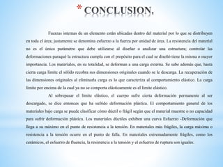 *
Fuerzas internas de un elemento están ubicadas dentro del material por lo que se distribuyen
en toda el área; justamente se denomina esfuerzo a la fuerza por unidad de área. La resistencia del material
no es el único parámetro que debe utilizarse al diseñar o analizar una estructura; controlar las
deformaciones paraqué la estructura cumpla con el propósito para el cual se diseñó tiene la misma o mayor
importancia. Los materiales, en su totalidad, se deforman a una carga externa. Se sabe además que, hasta
cierta carga límite el sólido recobra sus dimensiones originales cuando se le descarga. La recuperación de
las dimensiones originales al eliminarla carga es lo que caracteriza al comportamiento elástico. La carga
límite por encima de la cual ya no se comporta elásticamente es el límite elástico.
Al sobrepasar el límite elástico, el cuerpo sufre cierta deformación permanente al ser
descargado, se dice entonces que ha sufrido deformación plástica. El comportamiento general de los
materiales bajo carga se puede clasificar cómo dúctil o frágil según que el material muestre o no capacidad
para sufrir deformación plástica. Los materiales dúctiles exhiben una curva Esfuerzo -Deformación que
llega a su máximo en el punto de resistencia a la tensión. En materiales más frágiles, la carga máxima o
resistencia a la tensión ocurre en el punto de falla. En materiales extremadamente frágiles, como los
cerámicos, el esfuerzo de fluencia, la resistencia a la tensión y el esfuerzo de ruptura son iguales.
 