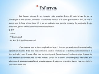 *
Las fuerzas internas de un elemento están ubicadas dentro del material por lo que se
distribuyen en toda el área; justamente se denomina esfuerzo a la fuerza por unidad de área, la cual se
denota con la letra griega sigma (ζ) y es un parámetro que permite comparar la resistencia de dos
materiales, ya que establece una base común de referencia.
ζ=P/A
Donde:
P≡ Fuerza axial;
A≡ Área de la sección transversal.
Cabe destacar que la fuerza empleada en la ec. 1 debe ser perpendicular al área analizada y
aplicada en el centro de del área para así tener un valor de constante que se distribuye uniformemente en el
área aplicada. La ec. 1 no es válida para los otros tipos de fuerzas internas1; existe otro tipo de ecuación
que determine el esfuerzo para las otras fuerzas, ya que los esfuerzos se distribuyendo otra forma. Los
elementos de una estructura deben de aguantar, además de su propio peso, otras fuerzas y cargas exteriores
que actúan sobre ellos.
 