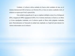 Unidades: el esfuerzo utiliza unidades de fuerza sobre unidades de área, en el
sistema internacional (SI) la fuerza es en Newton (N) y el área en metros cuadrados (m2), el
esfuerzo se expresa por N/m2 o pascal (Pa).
Esta unidad es pequeña por lo que se emplean múltiplos como él es el kilopascal
(kPa), megapascal (MPa) ogigapascal (GPa). En el sistema americano, la fuerza es en libras
y el área enpulgadas cuadradas, así el esfuerzo queda en libras sobre pulgadas cuadradas
(psi). Particularmente en Venezuela la unidad más empleada es el kgf/cm2 para denotar los
valores relacionados con el esfuerzo.
 