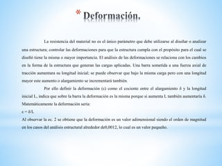 *
La resistencia del material no es el único parámetro que debe utilizarse al diseñar o analizar
una estructura; controlar las deformaciones para que la estructura cumpla con el propósito para el cual se
diseñó tiene la misma o mayor importancia. El análisis de las deformaciones se relaciona con los cambios
en la forma de la estructura que generan las cargas aplicadas. Una barra sometida a una fuerza axial de
tracción aumentara su longitud inicial; se puede observar que bajo la misma carga pero con una longitud
mayor este aumento o alargamiento se incrementará también.
Por ello definir la deformación (ε) como el cociente entre el alargamiento δ y la longitud
inicial L, indica que sobre la barra la deformación es la misma porque si aumenta L también aumentaría δ.
Matemáticamente la deformación sería:
ε = δ/L
Al observar la ec. 2 se obtiene que la deformación es un valor adimensional siendo el orden de magnitud
en los casos del análisis estructural alrededor de0,0012, lo cual es un valor pequeño.
 