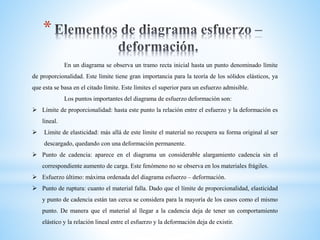 *
En un diagrama se observa un tramo recta inicial hasta un punto denominado límite
de proporcionalidad. Este límite tiene gran importancia para la teoría de los sólidos elásticos, ya
que esta se basa en el citado límite. Este límites el superior para un esfuerzo admisible.
Los puntos importantes del diagrama de esfuerzo deformación son:
 Límite de proporcionalidad: hasta este punto la relación entre el esfuerzo y la deformación es
lineal.
 Límite de elasticidad: más allá de este límite el material no recupera su forma original al ser
descargado, quedando con una deformación permanente.
 Punto de cadencia: aparece en el diagrama un considerable alargamiento cadencia sin el
correspondiente aumento de carga. Este fenómeno no se observa en los materiales frágiles.
 Esfuerzo último: máxima ordenada del diagrama esfuerzo – deformación.
 Punto de ruptura: cuanto el material falla. Dado que el límite de proporcionalidad, elasticidad
y punto de cadencia están tan cerca se considera para la mayoría de los casos como el mismo
punto. De manera que el material al llegar a la cadencia deja de tener un comportamiento
elástico y la relación lineal entre el esfuerzo y la deformación deja de existir.
 