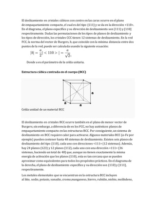 El deslizamiento en cristales cúbicos con centro en las caras ocurre en el plano
de empaquetamiento compacto, el cual es del tipo {111} y se da en la dirección <110>.
En el diagrama, el plano específico y su dirección de deslizamiento son (111) y [110]
respectivamente. Dadas las permutaciones de los tipos de planos de deslizamiento y
los tipos de dirección, los cristales CCC tienen 12 sistemas de deslizamiento. En la red
FCC, la norma del vector de Burgers, b, que coincide con la mínima distancia entre dos
puntos de la red, puede ser calculada usando la siguiente ecuación:
1
Donde a es el parámetro de la celda unitaria.
Estructura cúbica centrada en el cuerpo (BCC)
Celda unidad de un material BCC
El deslizamiento en cristales BCC ocurre también en el plano de menor vector de
Burgers; sin embargo, a diferencia de en los FCC, no hay auténticos planos de
empaquetamiento compacto en las estructuras BCC. Por consiguiente, un sistema de
deslizamiento en BCC requiere calor para activarse. Algunos materiales BCC (α-Fe por
ejemplo) pueden contener hasta 48 sistemas de deslizamiento. Existen seis planos de
deslizamiento del tipo {110}, cada uno con direcciones <111> (12 sistemas). Además,
hay 24 planos {123} y 12 planos {112}, cada uno con una dirección <111> (36
sistemas, haciendo un total de 48) que, aunque no tienen exactamente la misma
energía de activación que los planos {110}, esta es tan cercana que se pueden
aproximar como equivalentes para todos los propósitos prácticos. En el diagrama de
la derecha, el plano de deslizamiento específico y su dirección son (110) y [111],
respectivamente.
Los metales elementales que se encuentran en la estructura BCC incluyen
al litio, sodio, potasio, vanadio, cromo,manganeso, hierro, rubidio, niobio, molibdeno,
 