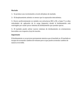 Maclado
1.- Se produce una reorientación a través del plano de maclado.
2.- El desplazamiento atómico es menor que la separación interatómica.
3.- Ocurre preferentemente en metales con estructuras BCC y HC, a bajas T y a altas
velocidades de aplicación de la carga (impacto), donde el deslizamiento está
restringido por existir pocos sistemas de deslizamiento que puedan operar.
4.- El maclado puede activar nuevos sistemas de deslizamiento en orientaciones
favorables con respecto al eje de tracción.
Importante
El deslizamiento es un proceso permanente mientras que el maclado no. El maclado es
incapaz de acomodar cambios de volumen pero si que puede acomodar cambios de
manera reversible.
 