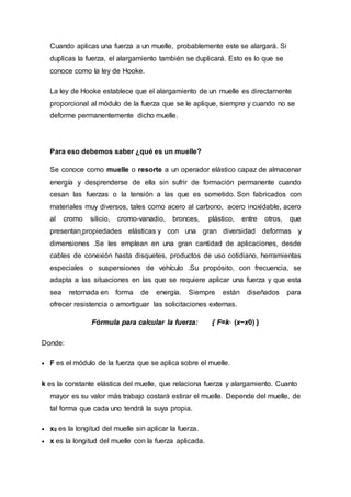Cuando aplicas una fuerza a un muelle, probablemente este se alargará. Si
duplicas la fuerza, el alargamiento también se duplicará. Esto es lo que se
conoce como la ley de Hooke.
La ley de Hooke establece que el alargamiento de un muelle es directamente
proporcional al módulo de la fuerza que se le aplique, siempre y cuando no se
deforme permanentemente dicho muelle.
Para eso debemos saber ¿qué es un muelle?
Se conoce como muelle o resorte a un operador elástico capaz de almacenar
energía y desprenderse de ella sin sufrir de formación permanente cuando
cesan las fuerzas o la tensión a las que es sometido. Son fabricados con
materiales muy diversos, tales como acero al carbono, acero inoxidable, acero
al cromo silicio, cromo-vanadio, bronces, plástico, entre otros, que
presentan propiedades elásticas y con una gran diversidad deformas y
dimensiones .Se les emplean en una gran cantidad de aplicaciones, desde
cables de conexión hasta disquetes, productos de uso cotidiano, herramientas
especiales o suspensiones de vehículo .Su propósito, con frecuencia, se
adapta a las situaciones en las que se requiere aplicar una fuerza y que esta
sea retornada en forma de energía. Siempre están diseñados para
ofrecer resistencia o amortiguar las solicitaciones externas.
Fórmula para calcular la fuerza: { F=k⋅ (x−x0) }
Donde:
 F es el módulo de la fuerza que se aplica sobre el muelle.
k es la constante elástica del muelle, que relaciona fuerza y alargamiento. Cuanto
mayor es su valor más trabajo costará estirar el muelle. Depende del muelle, de
tal forma que cada uno tendrá la suya propia.
 x0 es la longitud del muelle sin aplicar la fuerza.
 x es la longitud del muelle con la fuerza aplicada.
 