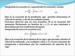 Integrando la ecuación (1), suponiendo EI constante, resulta
Que es la ecuación de la pendiente, que permite determinar el
valor de la misma, o dx/dy en cualquier punto.
Conviene observar que en esta ecuación, M es la ecuación del
momento flexionante en función de x y C1 es una constante a
determinar por las condiciones de apoyo.
Integrando de nuevo la ecuación n(2)
Que es la ecuación de la elástica de la viga y que permite calcular el
valor de la ordenada y en cualquier valor x. C2 es otra constante de
integración a determinar por las condiciones de sujeción de la
viga.
(2)
(2)
 