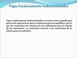 Vigas Estáticamente Indeterminadas
Vigas estáticamente indeterminadas se conoce como aquella que
posee más apoyos de lo que se requieren para su equilibrio, por lo
que las ecuaciones de estática no son suficientes para el calculo
de las reacciones y es necesario recurrir a las ecuaciones de la
elástica para su solución .
 