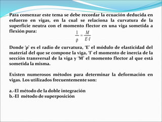 Para comenzar este tema se debe recordar la ecuación deducida en
esfuerzo en vigas, en la cual se relaciona la curvatura de la
superficie neutra con el momento flector en una viga sometida a
flexión pura:
Donde ‘ρ’ es el radio de curvatura, ‘E’ el módulo de elasticidad del
material del que se compone la viga, ‘I’ el momento de inercia de la
sección transversal de la viga y ‘M’ el momento flector al que está
sometida la misma.
Existen numerosos métodos para determinar la deformación en
vigas. Los utilizados frecuentemente son:
a.-El método de la doble integración
b.-El método de superposición
 