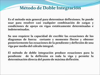 Es el método más general para determinar deflexiones. Se puede
usar para resolver casi cualquier combinación de cargas y
condiciones de apoyo en vigas estáticamente determinadas e
indeterminadas.
Su uso requiere la capacidad de escribir las ecuaciones de los
diagramas de fuerza cortante y momento flector y obtener
posteriormente las ecuaciones de la pendiente y deflexión de una
viga por medio del cálculo integral.
El método de doble integración produce ecuaciones para la
pendiente de la deflexión en toda la viga y permite la
determinación directa del punto de máxima deflexión.
Método de Doble Integración
 