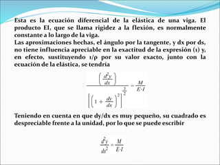 Esta es la ecuación diferencial de la elástica de una viga. El
producto EI, que se llama rigidez a la flexión, es normalmente
constante a lo largo de la viga.
Las aproximaciones hechas, el ángulo por la tangente, y dx por ds,
no tiene influencia apreciable en la exactitud de la expresión (1) y,
en efecto, sustituyendo 1/ρ por su valor exacto, junto con la
ecuación de la elástica, se tendría
Teniendo en cuenta en que dy/dx es muy pequeño, su cuadrado es
despreciable frente a la unidad, por lo que se puede escribir
 