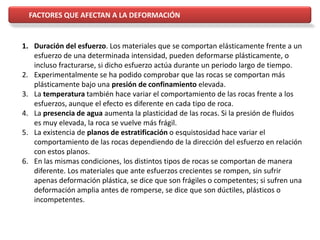 1. Duración del esfuerzo. Los materiales que se comportan elásticamente frente a un
esfuerzo de una determinada intensidad, pueden deformarse plásticamente, o
incluso fracturarse, si dicho esfuerzo actúa durante un periodo largo de tiempo.
2. Experimentalmente se ha podido comprobar que las rocas se comportan más
plásticamente bajo una presión de confinamiento elevada.
3. La temperatura también hace variar el comportamiento de las rocas frente a los
esfuerzos, aunque el efecto es diferente en cada tipo de roca.
4. La presencia de agua aumenta la plasticidad de las rocas. Si la presión de fluidos
es muy elevada, la roca se vuelve más frágil.
5. La existencia de planos de estratificación o esquistosidad hace variar el
comportamiento de las rocas dependiendo de la dirección del esfuerzo en relación
con estos planos.
6. En las mismas condiciones, los distintos tipos de rocas se comportan de manera
diferente. Los materiales que ante esfuerzos crecientes se rompen, sin sufrir
apenas deformación plástica, se dice que son frágiles o competentes; si sufren una
deformación amplia antes de romperse, se dice que son dúctiles, plásticos o
incompetentes.
FACTORES QUE AFECTAN A LA DEFORMACIÓN
 