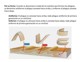 Por su forma: Cuando se desconoce la edad de los estratos que forman los pliegues,
se denomina antiforme al pliegue convexo hacia arriba; y sinforme al pliegue convexo
hacia abajo.
Antiforme: El pliegue es convexo hacia arriba, todo pliegue antiforme de primera
generación es un anticlinal.
Sinforme: El pliegue es cóncavo hacia arriba o convexo hacia abajo, todo pliegue
sinforme de primera generación es un sinclinal.
 