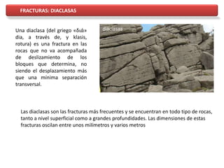 FRACTURAS: DIACLASAS
Una diaclasa (del griego «διά»
dia, a través de, y klasis,
rotura) es una fractura en las
rocas que no va acompañada
de deslizamiento de los
bloques que determina, no
siendo el desplazamiento más
que una mínima separación
transversal.
Las diaclasas son las fracturas más frecuentes y se encuentran en todo tipo de rocas,
tanto a nivel superficial como a grandes profundidades. Las dimensiones de estas
fracturas oscilan entre unos milímetros y varios metros
 