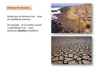 Grietas que se forman en las rocas
por pérdida de volumen.
Por ejemplo en las arcillas cuando
se deshidratan o en rocas
volcánicas (basalto) al solidificar
Diaclasas de retracción:
 