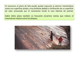 En ocasiones el plano de falla puede quedar expuesto al exterior mostrándose
como una superficie pulida y muy brillante debido a vitrificación de su superficie
(el calor provocado por el rozamiento funde la roca además de pulirla).
Sobre dicho plano también es frecuente encontrar estrías que indican el
movimiento relativo entre los bloques.
 