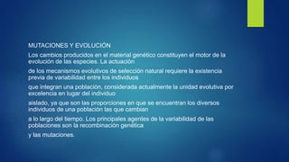 MUTACIONES Y EVOLUCIÓN
Los cambios producidos en el material genético constituyen el motor de la
evolución de las especies. La actuación
de los mecanismos evolutivos de selección natural requiere la existencia
previa de variabilidad entre los individuos
que integran una población, considerada actualmente la unidad evolutiva por
excelencia en lugar del individuo
aislado, ya que son las proporciones en que se encuentran los diversos
individuos de una población las que cambian
a lo largo del tiempo. Los principales agentes de la variabilidad de las
poblaciones son la recombinación genética
y las mutaciones.
 
