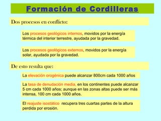Formación de Cordilleras Dos procesos en conflicto: Los  procesos geológicos internos , movidos por la energía térmica del interior terrestre, ayudada por la gravedad. Los  procesos geológicos externos , movidos por la energía solar, ayudada por la gravedad. De esto resulta que: La  elevación orogénica  puede alcanzar 800cm cada 1000 años La  tasa de denudación media,  en los continentes puede alcanzar 5 cm cada 1000 años; aunque en las zonas altas puede ser más intensa, 100 cm cada 1000 años. El  reajuste isostático  recupera tres cuartas partes de la altura perdida por erosión. 