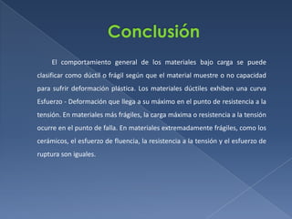 El comportamiento general de los materiales bajo carga se puede
clasificar como dúctil o frágil según que el material muestre o no capacidad
para sufrir deformación plástica. Los materiales dúctiles exhiben una curva
Esfuerzo - Deformación que llega a su máximo en el punto de resistencia a la
tensión. En materiales más frágiles, la carga máxima o resistencia a la tensión
ocurre en el punto de falla. En materiales extremadamente frágiles, como los
cerámicos, el esfuerzo de fluencia, la resistencia a la tensión y el esfuerzo de
ruptura son iguales.

 