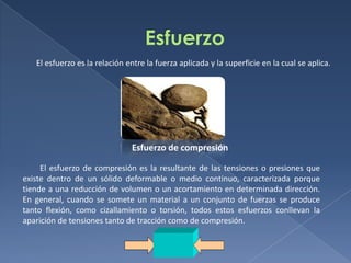 El esfuerzo es la relación entre la fuerza aplicada y la superficie en la cual se aplica.

Esfuerzo de compresión
El esfuerzo de compresión es la resultante de las tensiones o presiones que
existe dentro de un sólido deformable o medio continuo, caracterizada porque
tiende a una reducción de volumen o un acortamiento en determinada dirección.
En general, cuando se somete un material a un conjunto de fuerzas se produce
tanto flexión, como cizallamiento o torsión, todos estos esfuerzos conllevan la
aparición de tensiones tanto de tracción como de compresión.

 