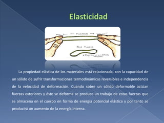 La propiedad elástica de los materiales está relacionada, con la capacidad de
un sólido de sufrir transformaciones termodinámicas reversibles e independencia

de la velocidad de deformación. Cuando sobre un sólido deformable actúan
fuerzas exteriores y éste se deforma se produce un trabajo de estas fuerzas que
se almacena en el cuerpo en forma de energía potencial elástica y por tanto se
producirá un aumento de la energía interna.

 