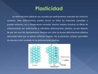 Las deformaciones plásticas son causadas por deslizamientos inducidos por esfuerzos
cortantes. Tales deformaciones pueden ocurrir en todos los materiales sometidos a
grandes esfuerzos, aun a temperaturas normales. Muchos metales muestran un efecto de
endurecimiento por deformación al sobrellevar deformaciones plásticas, ya que después
de que han ocurrido deslizamientos menores por corte no acusan deformaciones plásticas
adicionales hasta que se aplican esfuerzos mayores. No se presentan cambios apreciables
de volumen como resultado de las deformaciones plásticas.

 
