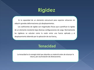 Es la capacidad de un elemento estructural para soportar esfuerzos sin
adquirir grandes deformaciones y/o desplazamientos.
Los coeficientes de rigidez son magnitudes físicas que cuantifican la rigidez
de un elemento resistente bajo diversas configuraciones de carga. Normalmente
las rigideces se calculan como la razón entre una fuerza aplicada y el
desplazamiento obtenido por la aplicación de esa fuerza.

Tenacidad
La tenacidad es la energía total que absorbe un material antes de alcanzar la
rotura, por acumulación de dislocaciones.

 