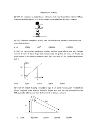 Deformações elásticas
1)(FAAP) Um corpo de 2 kg é abandonado sobre uma mola ideal de constante elástica 500N/m,
determine a deformação da mola no instante em que a velocidade do corpo é máxima.
0,5m
2)(FUVEST) Quando uma pessoa de 70kg sobe 2m numa escada, ela realiza um trabalho cuja
ordem de grandeza é:
a) 10J b)10²J c)10³J d)10000J e)100000J
3) (PUC) Um corpo está em movimento retilíneo uniforme sob a ação de uma força de valor
variável. O valor F dessa força está representado no gráfico ao lado, em função do
deslocamento d. O trabalho realizado por essa força no trecho d=2,0m a d=6,0m é em joules,
igual a:
F(N)
60
20
2 6
a)40J b)90J c)120J d)160J e)360J
4)(Fuvest) Um bloco B de 2,0Kg é lançado do topo de um plano inclinado, com velocidade de
5,0m/s, conforme indica a figura. Durante a descida atua uma força de atrito constante de
7,5N, que se faz o bloco parar após deslocar-se 10 m. Calcule a altura H.
B
10m
H
a) 1,25m b) 2,00m c)2,50m d)3,75m e)5,00m
 