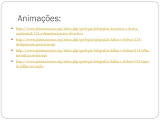 Animações:
 http://www.planetaciencia.org/index.php/geologia/infografias/tectonica-e-deriva-
   continental/123-a-dinamica-interna-do-relevo
 http://www.planetaciencia.org/index.php/geologia/infografias/falhas-e-dobras/128-
   desligamento-georoteirospt
 http://www.planetaciencia.org/index.php/geologia/infografias/falhas-e-dobras/131-falha-
   normal-georoteirospt
 http://www.planetaciencia.org/index.php/geologia/infografias/falhas-e-dobras/325-tipos-
   de-falhas-em-ingles
 