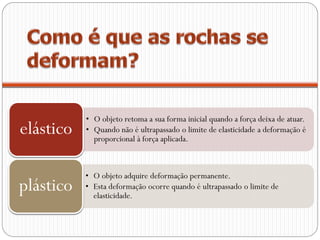 • O objeto retoma a sua forma inicial quando a força deixa de atuar.
elástico   • Quando não é ultrapassado o limite de elasticidade a deformação é
             proporcional à força aplicada.



           • O objeto adquire deformação permanente.
plástico   • Esta deformação ocorre quando é ultrapassado o limite de
             elasticidade.
 