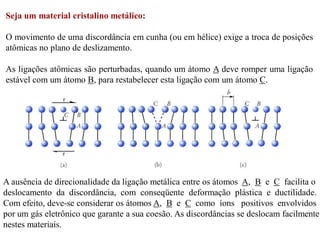 Seja um material cristalino metálico:
O movimento de uma discordância em cunha (ou em hélice) exige a troca de posições
atômicas no plano de deslizamento.
As ligações atômicas são perturbadas, quando um átomo A deve romper uma ligação
estável com um átomo B, para restabelecer esta ligação com um átomo C.
A ausência de direcionalidade da ligação metálica entre os átomos A, B e C facilita o
deslocamento da discordância, com conseqüente deformação plástica e ductilidade.
Com efeito, deve-se considerar os átomos A, B e C como íons positivos envolvidos
por um gás eletrônico que garante a sua coesão. As discordâncias se deslocam facilmente
nestes materiais.
 