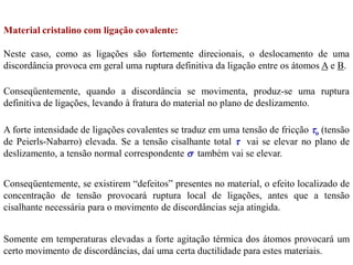 Material cristalino com ligação covalente:
Neste caso, como as ligações são fortemente direcionais, o deslocamento de uma
discordância provoca em geral uma ruptura definitiva da ligação entre os átomos A e B.
Conseqüentemente, quando a discordância se movimenta, produz-se uma ruptura
definitiva de ligações, levando à fratura do material no plano de deslizamento.
A forte intensidade de ligações covalentes se traduz em uma tensão de fricção o (tensão
de Peierls-Nabarro) elevada. Se a tensão cisalhante total  vai se elevar no plano de
deslizamento, a tensão normal correspondente  também vai se elevar.
Conseqüentemente, se existirem “defeitos” presentes no material, o efeito localizado de
concentração de tensão provocará ruptura local de ligações, antes que a tensão
cisalhante necessária para o movimento de discordâncias seja atingida.
Somente em temperaturas elevadas a forte agitação térmica dos átomos provocará um
certo movimento de discordâncias, daí uma certa ductilidade para estes materiais.
 