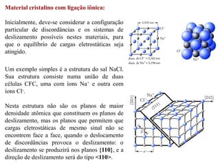 Material cristalino com ligação iônica:
Inicialmente, deve-se considerar a configuração
particular de discordâncias e os sistemas de
deslizamento possíveis nestes materiais, para
que o equilíbrio de cargas eletrostáticas seja
atingido.
Um exemplo simples é a estrutura do sal NaCl.
Sua estrutura consiste numa união de duas
células CFC, uma com íons Na+ e outra com
íons Cl-.
Nesta estrutura não são os planos de maior
densidade atômica que constituem os planos de
deslizamento, mas os planos que permitem que
cargas eletrostáticas de mesmo sinal não se
encontrem face a face, quando o deslocamento
de discordâncias provoca o deslizamento: o
deslizamento se produzirá nos planos {110}, e a
direção de deslizamento será do tipo <110>.
 