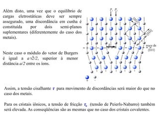 Além disto, uma vez que o equilíbrio de
cargas eletrostáticas deve ser sempre
assegurado, uma discordância em cunha é
constituída por dois semi-planos
suplementares (diferentemente do caso dos
metais).
Neste caso o módulo do vetor de Burgers
é igual a a2/2, superior à menor
distância a/2 entre os íons.
Assim, a tensão cisalhante  para movimento de discordâncias será maior do que no
caso dos metais.
Para os cristais iônicos, a tensão de fricção o (tensão de Peierls-Nabarro) também
será elevada. As conseqüências são as mesmas que no caso dos cristais covalentes.
 