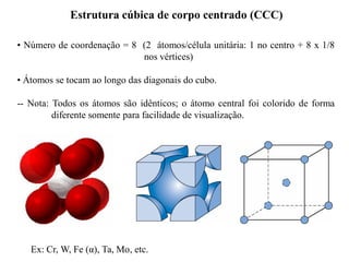 • Número de coordenação = 8 (2 átomos/célula unitária: 1 no centro + 8 x 1/8
nos vértices)
• Átomos se tocam ao longo das diagonais do cubo.
-- Nota: Todos os átomos são idênticos; o átomo central foi colorido de forma
diferente somente para facilidade de visualização.
Estrutura cúbica de corpo centrado (CCC)
Ex: Cr, W, Fe (α), Ta, Mo, etc.
 