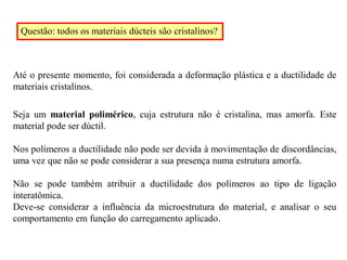 Questão: todos os materiais dúcteis são cristalinos?
Até o presente momento, foi considerada a deformação plástica e a ductilidade de
materiais cristalinos.
Seja um material polimérico, cuja estrutura não é cristalina, mas amorfa. Este
material pode ser dúctil.
Nos polímeros a ductilidade não pode ser devida à movimentação de discordâncias,
uma vez que não se pode considerar a sua presença numa estrutura amorfa.
Não se pode também atribuir a ductilidade dos polímeros ao tipo de ligação
interatômica.
Deve-se considerar a influência da microestrutura do material, e analisar o seu
comportamento em função do carregamento aplicado.
 