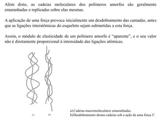 Além disto, as cadeias moleculares dos polímeros amorfos são geralmente
emaranhadas e replicadas sobre elas mesmas.
A aplicação de uma força provoca inicialmente um desdobramento das camadas, antes
que as ligações interatômicas do esqueleto sejam submetidas a esta força.
Assim, o módulo de elasticidade de um polímero amorfo é “aparente”, e o seu valor
não é diretamente proporcional à intensidade das ligações atômicas.
a) Cadeias macromoleculares emaranhadas.
b)Desdobramento destas cadeias sob a ação de uma força F.
 