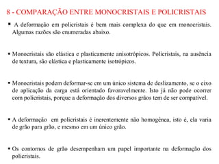 8 - COMPARAÇÃO ENTRE MONOCRISTAIS E POLICRISTAIS
 A deformação em policristais é bem mais complexa do que em monocristais.
Algumas razões são enumeradas abaixo.
 Monocristais são elástica e plasticamente anisotrópicos. Policristais, na ausência
de textura, são elástica e plasticamente isotrópicos.
 Monocristais podem deformar-se em um único sistema de deslizamento, se o eixo
de aplicação da carga está orientado favoravelmente. Isto já não pode ocorrer
com policristais, porque a deformação dos diversos grãos tem de ser compatível.
 A deformação em policristais é inerentemente não homogênea, isto é, ela varia
de grão para grão, e mesmo em um único grão.
 Os contornos de grão desempenham um papel importante na deformação dos
policristais.
 